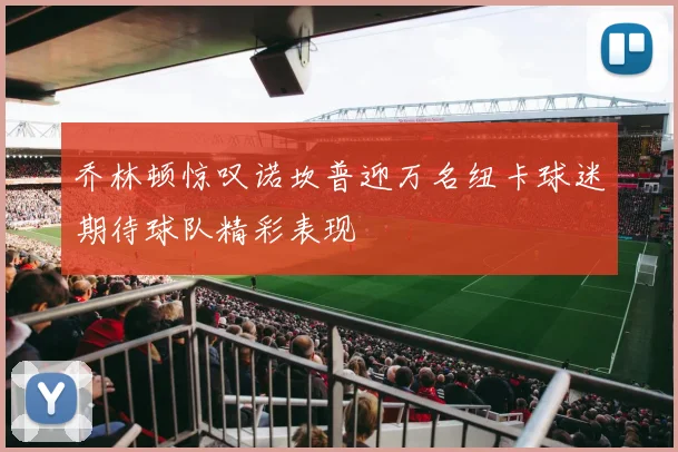 乔林顿惊叹诺坎普迎万名纽卡球迷期待球队精彩表现