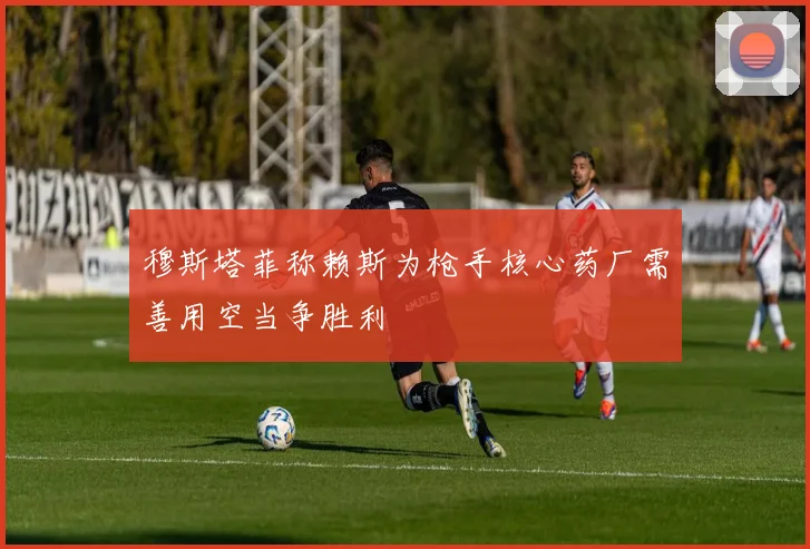 穆斯塔菲称赖斯为枪手核心药厂需善用空当争胜利