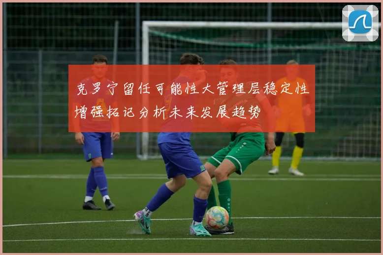 克罗宁留任可能性大管理层稳定性增强拓记分析未来发展趋势